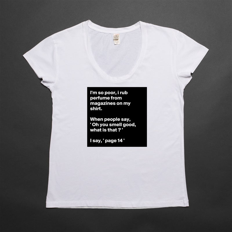 I'm so poor, i rub perfume from magazines on my shirt.

When people say, 
' Oh you smell good, what is that ? '

I say, ' page 14 ' White Womens Women Shirt T-Shirt Quote Custom Roadtrip Satin Jersey 