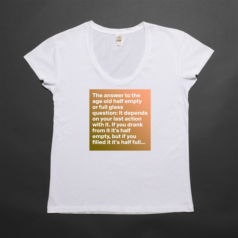 The answer to the age old half empty or full glass question: It depends on your last action with it. If you drank from it it's half empty, but if you filled it it's half full... White Womens Women Shirt T-Shirt Quote Custom Roadtrip Satin Jersey 