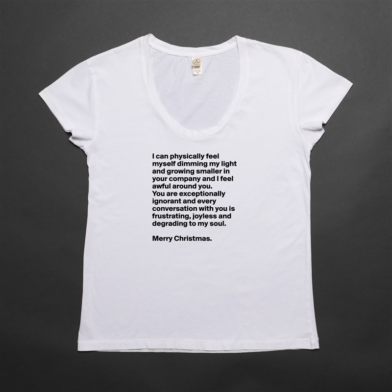 I can physically feel myself dimming my light and growing smaller in your company and I feel awful around you. 
You are exceptionally ignorant and every conversation with you is frustrating, joyless and 
degrading to my soul.

Merry Christmas. White Womens Women Shirt T-Shirt Quote Custom Roadtrip Satin Jersey 