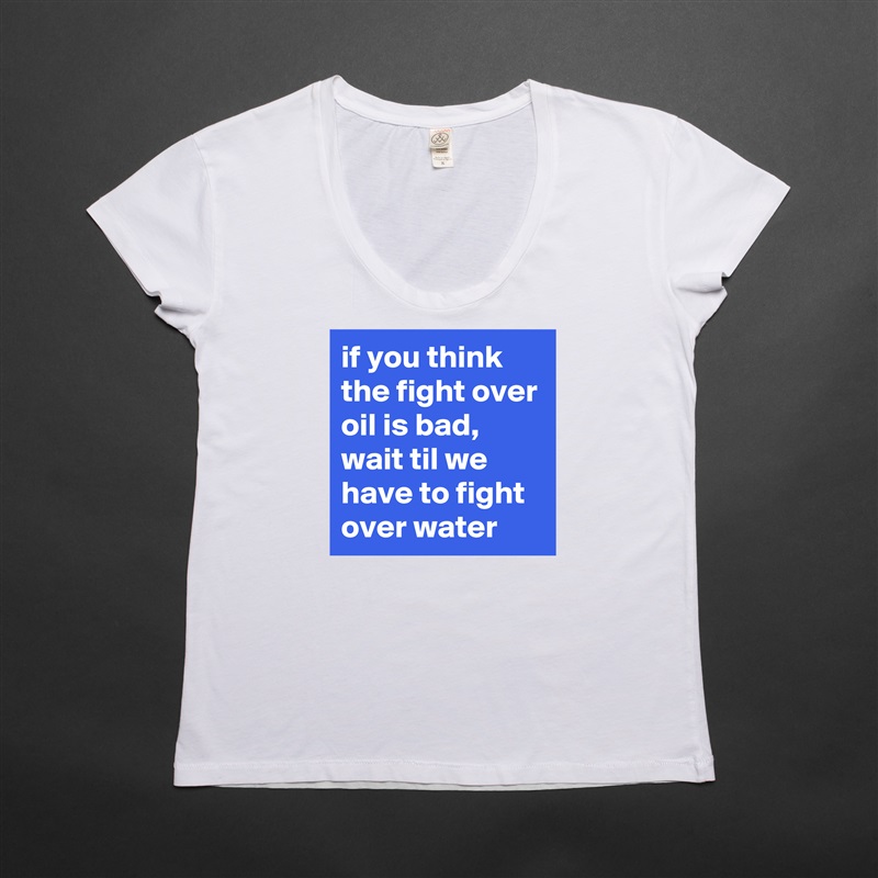 if you think the fight over oil is bad, wait til we have to fight over water White Womens Women Shirt T-Shirt Quote Custom Roadtrip Satin Jersey 