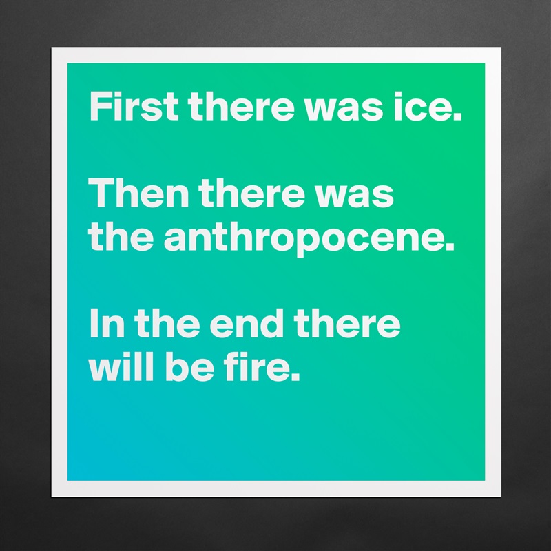 First there was ice. 

Then there was the anthropocene. 

In the end there will be fire. 
 Matte White Poster Print Statement Custom 