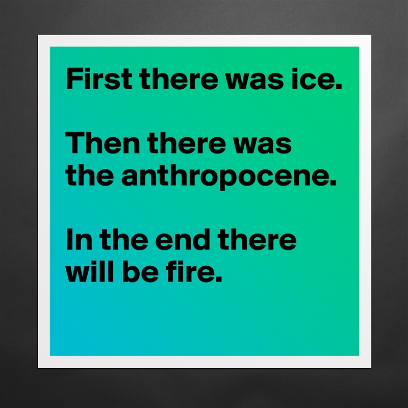 First there was ice. 

Then there was the anthropocene. 

In the end there will be fire. 
 Matte White Poster Print Statement Custom 