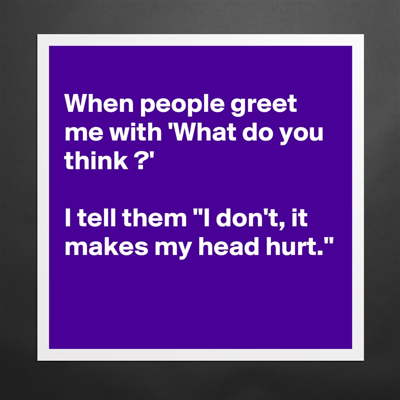 
When people greet  me with 'What do you  think ?'

I tell them "I don't, it makes my head hurt."

 Matte White Poster Print Statement Custom 