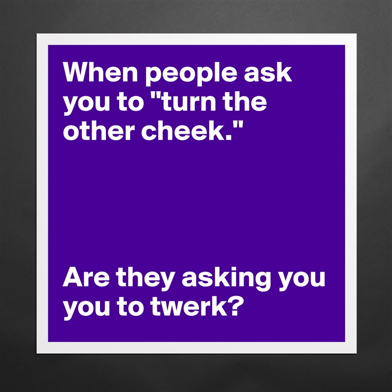 When people ask you to "turn the other cheek." 




Are they asking you you to twerk?  Matte White Poster Print Statement Custom 