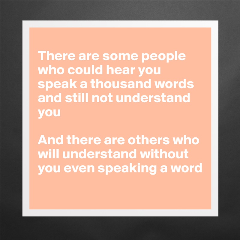 
There are some people who could hear you speak a thousand words and still not understand you

And there are others who will understand without you even speaking a word
 Matte White Poster Print Statement Custom 