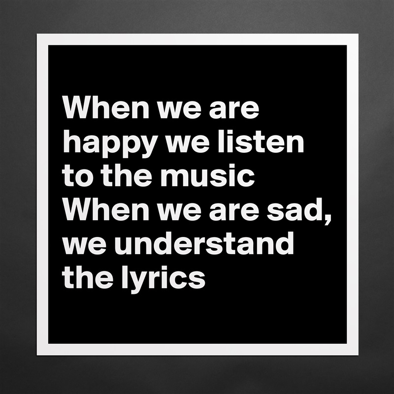 
When we are happy we listen to the music
When we are sad, we understand the lyrics Matte White Poster Print Statement Custom 