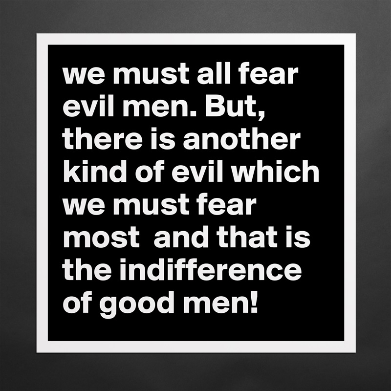 we must all fear evil men. But, there is another kind of evil which we must fear most  and that is the indifference of good men! Matte White Poster Print Statement Custom 