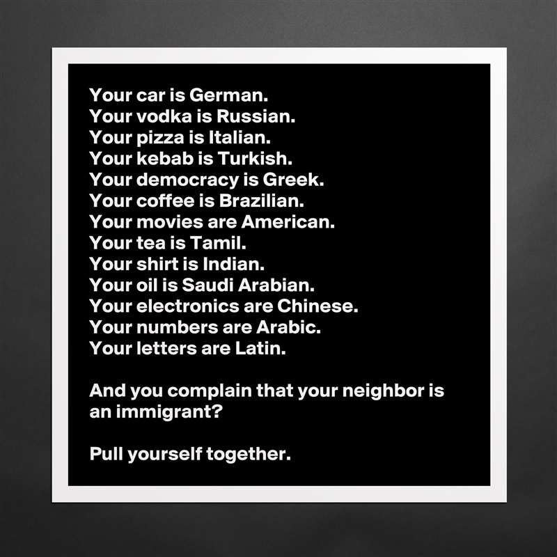 Your car is German. 
Your vodka is Russian. 
Your pizza is Italian. 
Your kebab is Turkish. 
Your democracy is Greek. 
Your coffee is Brazilian. 
Your movies are American.
Your tea is Tamil.
Your shirt is Indian.
Your oil is Saudi Arabian.
Your electronics are Chinese.
Your numbers are Arabic.
Your letters are Latin.

And you complain that your neighbor is an immigrant?

Pull yourself together. Matte White Poster Print Statement Custom 
