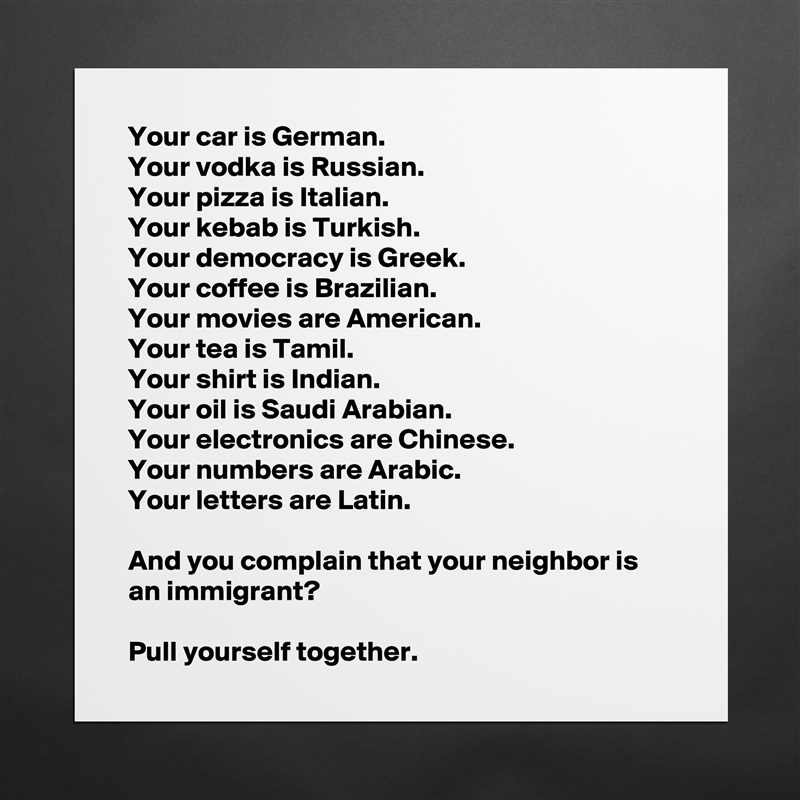 Your car is German. 
Your vodka is Russian. 
Your pizza is Italian. 
Your kebab is Turkish. 
Your democracy is Greek. 
Your coffee is Brazilian. 
Your movies are American.
Your tea is Tamil.
Your shirt is Indian.
Your oil is Saudi Arabian.
Your electronics are Chinese.
Your numbers are Arabic.
Your letters are Latin.

And you complain that your neighbor is an immigrant?

Pull yourself together. Matte White Poster Print Statement Custom 