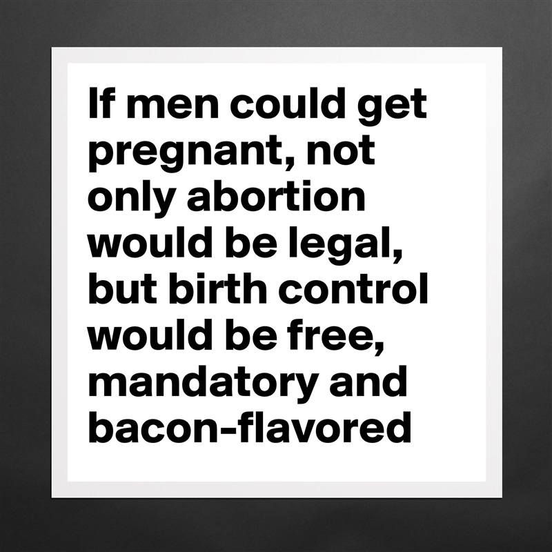 If men could get pregnant, not only abortion would be legal, but birth control would be free, mandatory and bacon-flavored Matte White Poster Print Statement Custom 