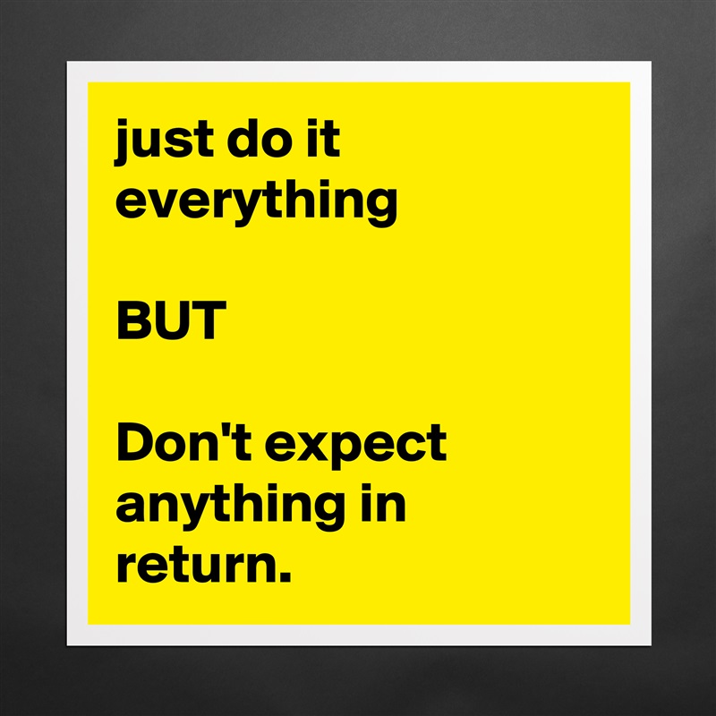 just do it everything 

BUT

Don't expect anything in return. Matte White Poster Print Statement Custom 