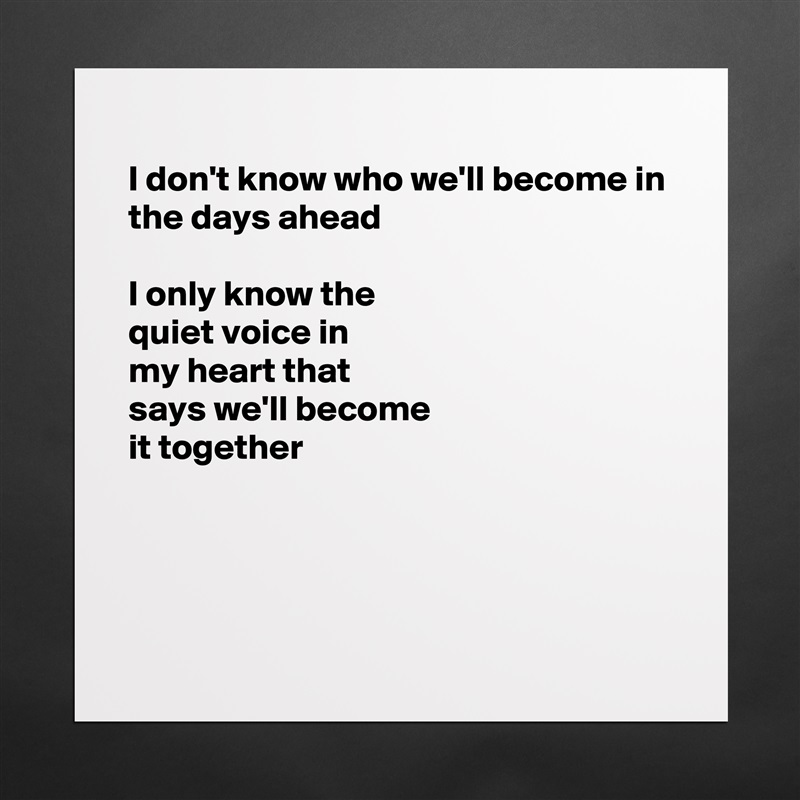 
I don't know who we'll become in
the days ahead

I only know the
quiet voice in
my heart that 
says we'll become 
it together



 Matte White Poster Print Statement Custom 
