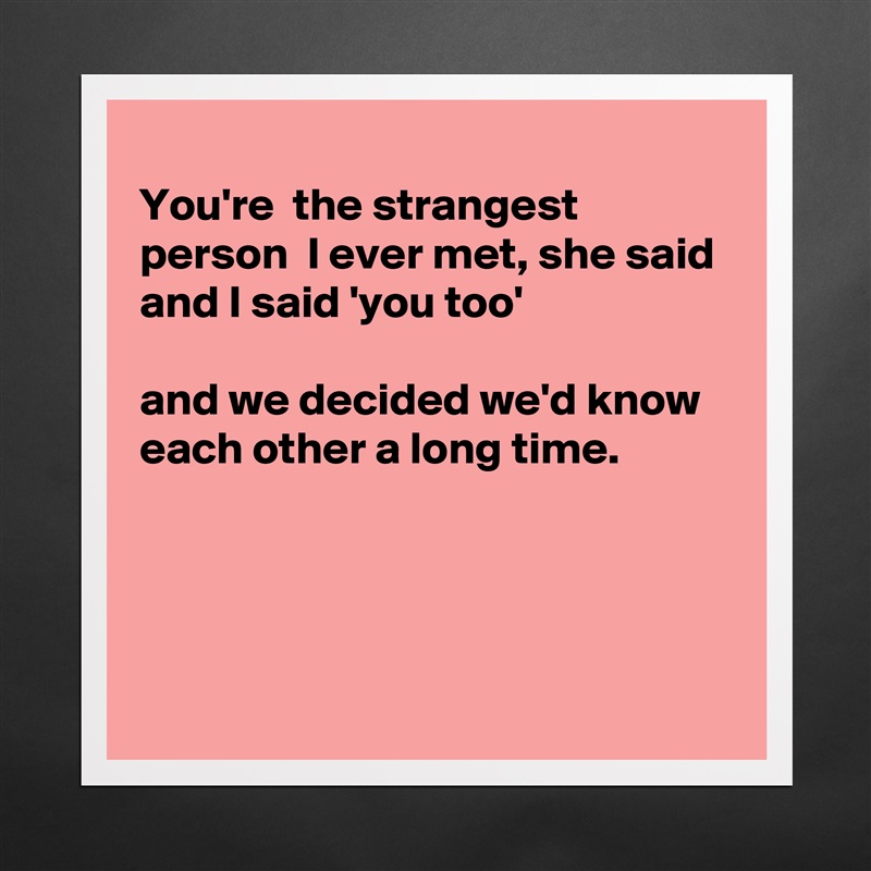 
You're  the strangest person  I ever met, she said 
and I said 'you too'

and we decided we'd know each other a long time.




 Matte White Poster Print Statement Custom 