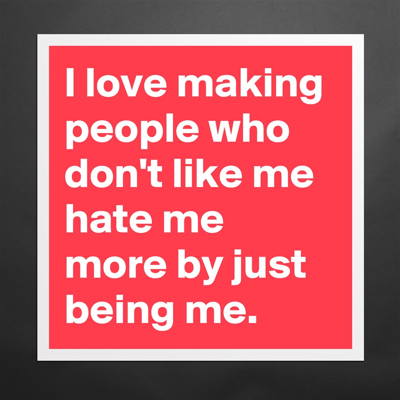 I love making people who don't like me hate me more by just being me. Matte White Poster Print Statement Custom 