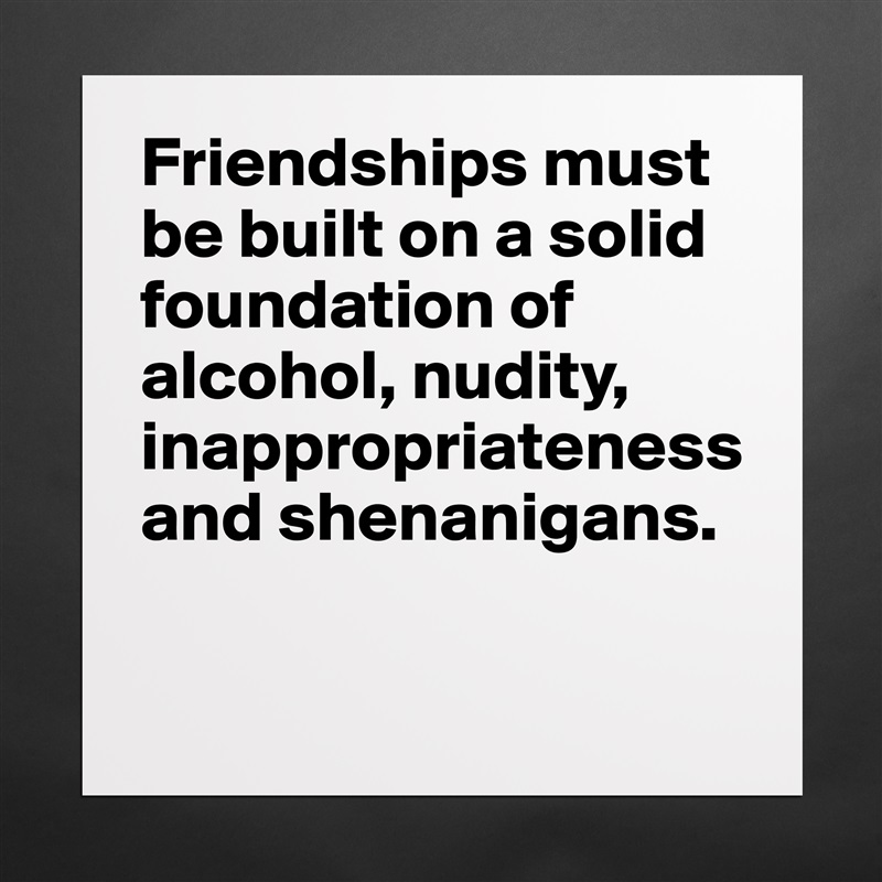 Friendships must be built on a solid foundation of alcohol, nudity, inappropriateness and shenanigans. 

 Matte White Poster Print Statement Custom 