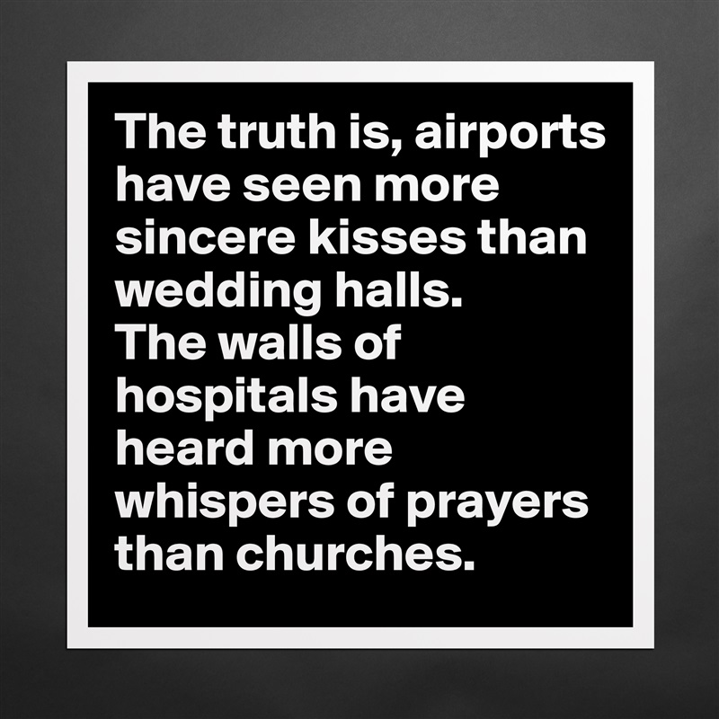 The truth is, airports have seen more sincere kisses than wedding halls. The walls of hospitals have heard more whispers of prayers than churches.