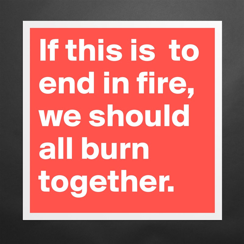 If this is  to end in fire, we should all burn together.  Matte White Poster Print Statement Custom 
