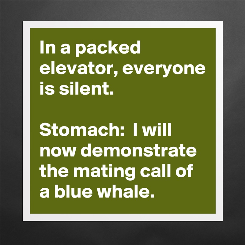 In a packed elevator, everyone is silent.

Stomach:  I will now demonstrate the mating call of a blue whale. Matte White Poster Print Statement Custom 