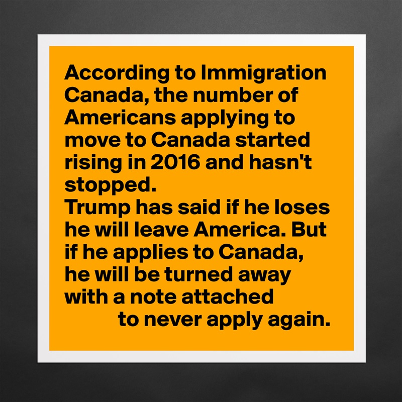 According to Immigration Canada, the number of Americans applying to move to Canada started rising in 2016 and hasn't stopped.
Trump has said if he loses he will leave America. But if he applies to Canada, 
he will be turned away with a note attached
            to never apply again. Matte White Poster Print Statement Custom 