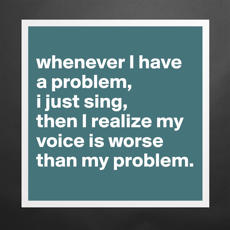 
whenever I have a problem,
i just sing,
then I realize my voice is worse than my problem. Matte White Poster Print Statement Custom 