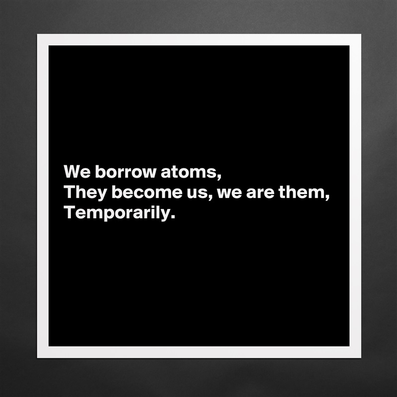 




We borrow atoms,
They become us, we are them,
Temporarily.




 Matte White Poster Print Statement Custom 