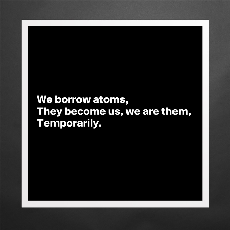 




We borrow atoms,
They become us, we are them,
Temporarily.




 Matte White Poster Print Statement Custom 