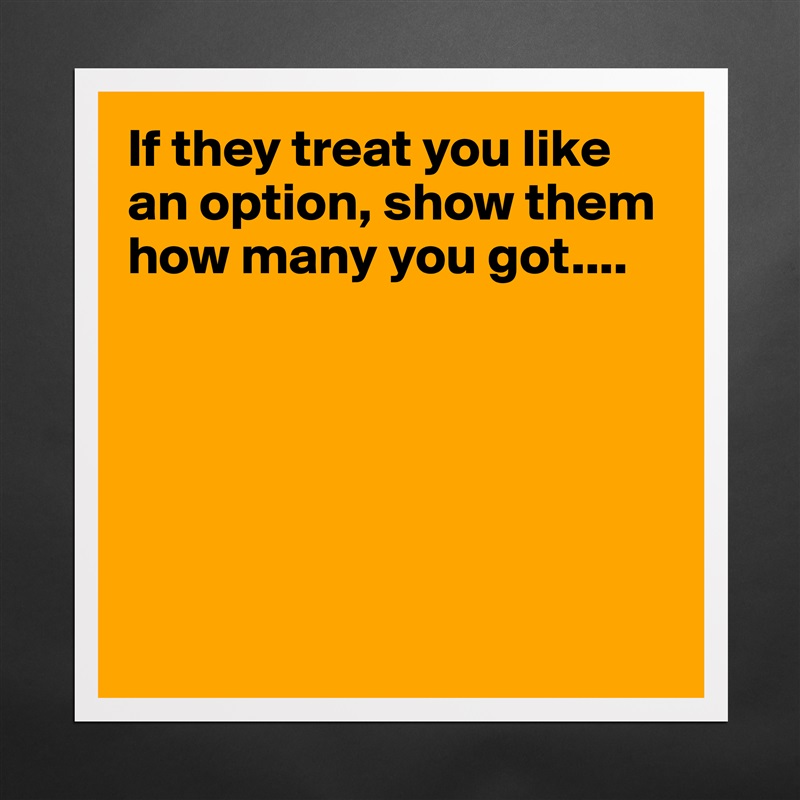 If they treat you like an option, show them how many you got....






 Matte White Poster Print Statement Custom 