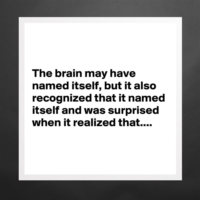 


The brain may have named itself, but it also recognized that it named itself and was surprised when it realized that....

 Matte White Poster Print Statement Custom 