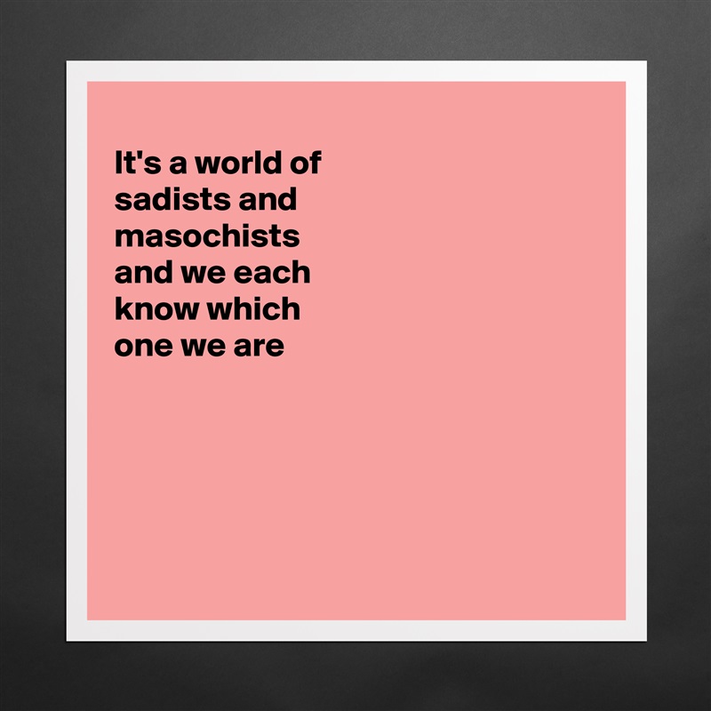 
It's a world of
sadists and
masochists 
and we each
know which
one we are 





 Matte White Poster Print Statement Custom 