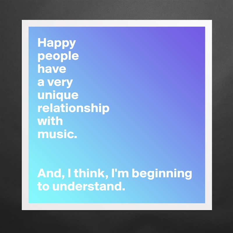 Happy
people 
have 
a very 
unique 
relationship 
with 
music.


And, I think, I'm beginning to understand. Matte White Poster Print Statement Custom 