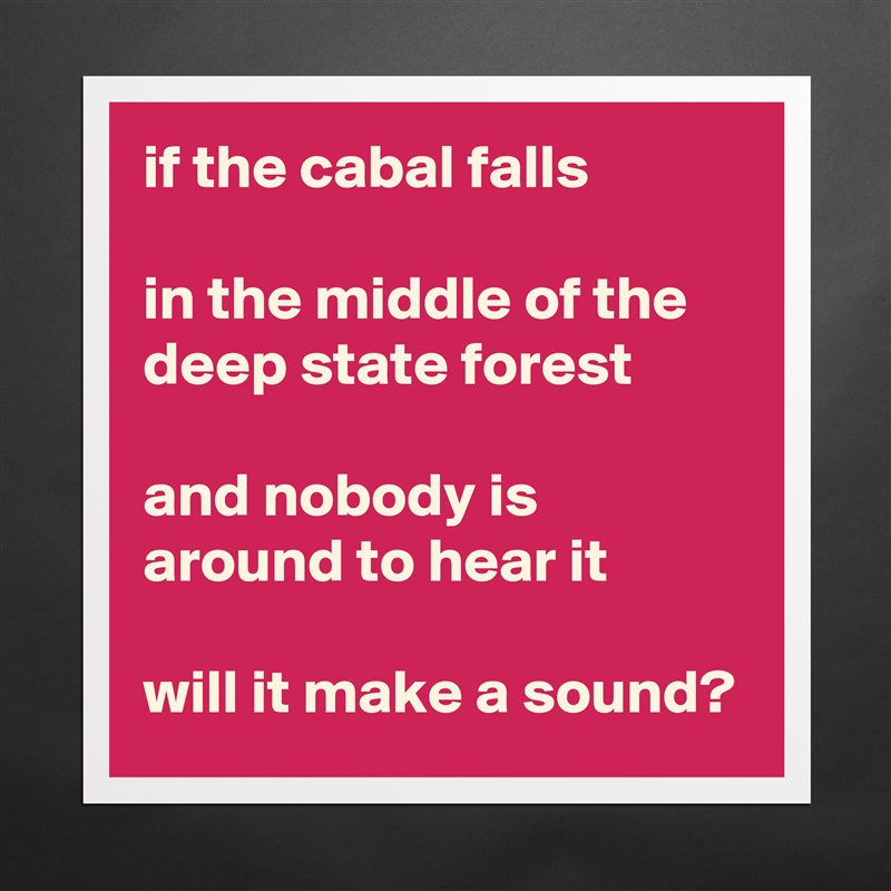 if the cabal falls

in the middle of the deep state forest

and nobody is around to hear it

will it make a sound? Matte White Poster Print Statement Custom 
