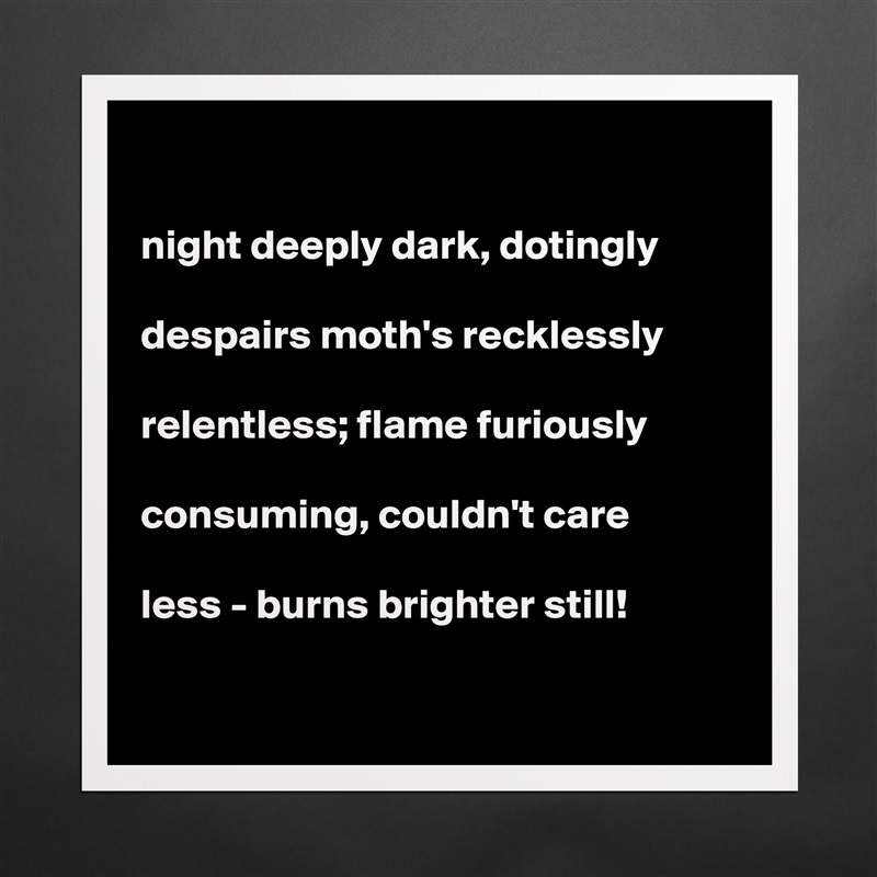 

night deeply dark, dotingly

despairs moth's recklessly

relentless; flame furiously

consuming, couldn't care

less - burns brighter still!   

 Matte White Poster Print Statement Custom 