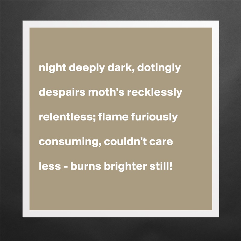 

night deeply dark, dotingly

despairs moth's recklessly

relentless; flame furiously

consuming, couldn't care

less - burns brighter still!   

 Matte White Poster Print Statement Custom 