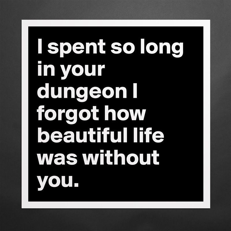 I spent so long in your dungeon I forgot how beautiful life was without you.  Matte White Poster Print Statement Custom 