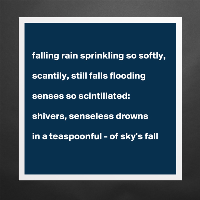 

falling rain sprinkling so softly, 

scantily, still falls flooding 

senses so scintillated:  

shivers, senseless drowns 

in a teaspoonful - of sky's fall    

 Matte White Poster Print Statement Custom 