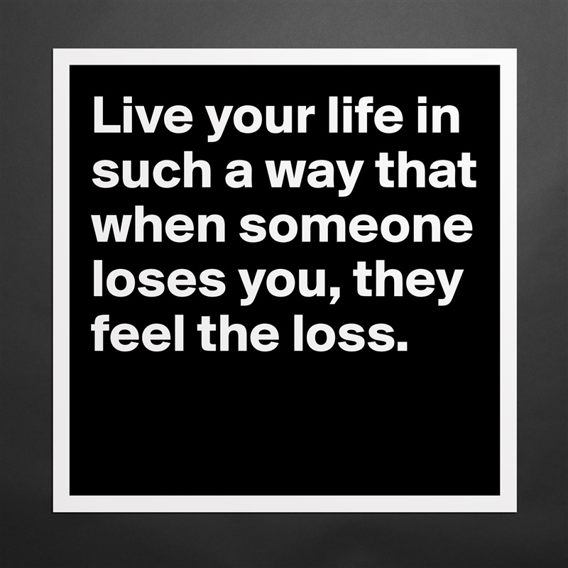 Live your life in such a way that when someone loses you, they feel the loss.

 Matte White Poster Print Statement Custom 