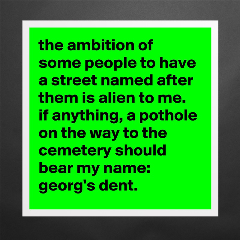the ambition of some people to have a street named after them is alien to me. 
if anything, a pothole on the way to the cemetery should bear my name: 
georg's dent. Matte White Poster Print Statement Custom 