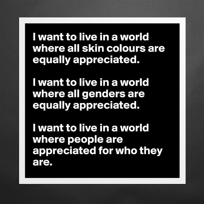 I want to live in a world where all skin colours are equally appreciated.

I want to live in a world where all genders are equally appreciated.

I want to live in a world where people are appreciated for who they are. Matte White Poster Print Statement Custom 
