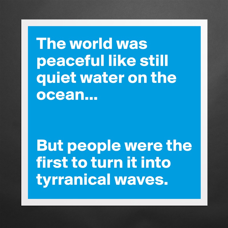 The world was peaceful like still quiet water on the ocean...


But people were the first to turn it into tyrranical waves. Matte White Poster Print Statement Custom 