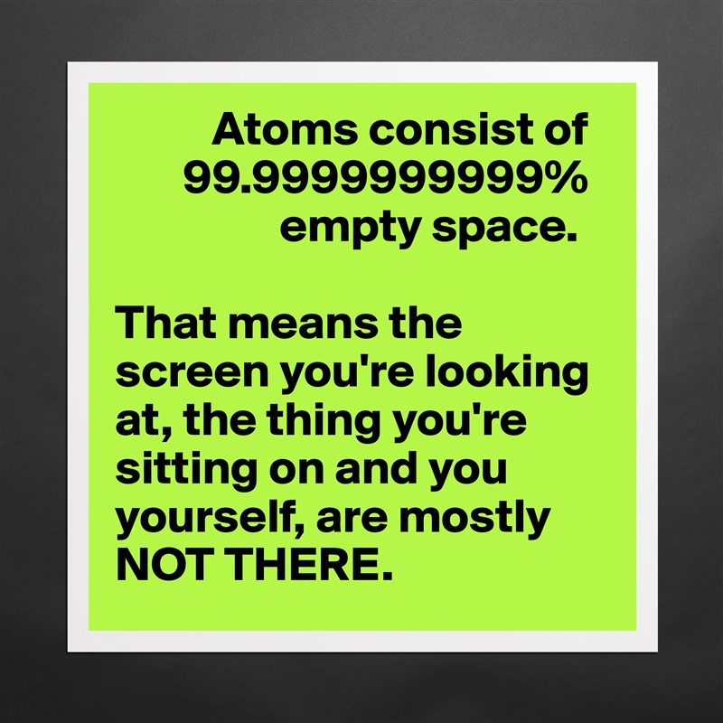           Atoms consist of 
       99.9999999999% 
                 empty space. 

That means the screen you're looking at, the thing you're sitting on and you yourself, are mostly NOT THERE.  Matte White Poster Print Statement Custom 
