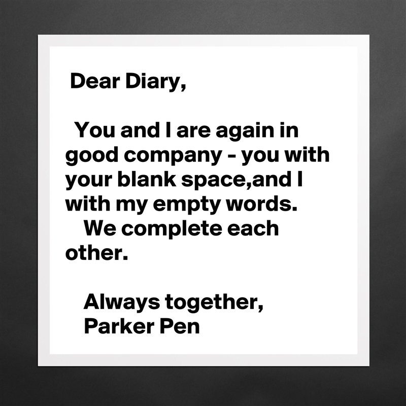  Dear Diary,

  You and I are again in good company - you with your blank space,and I with my empty words.
    We complete each other.

    Always together,
    Parker Pen Matte White Poster Print Statement Custom 