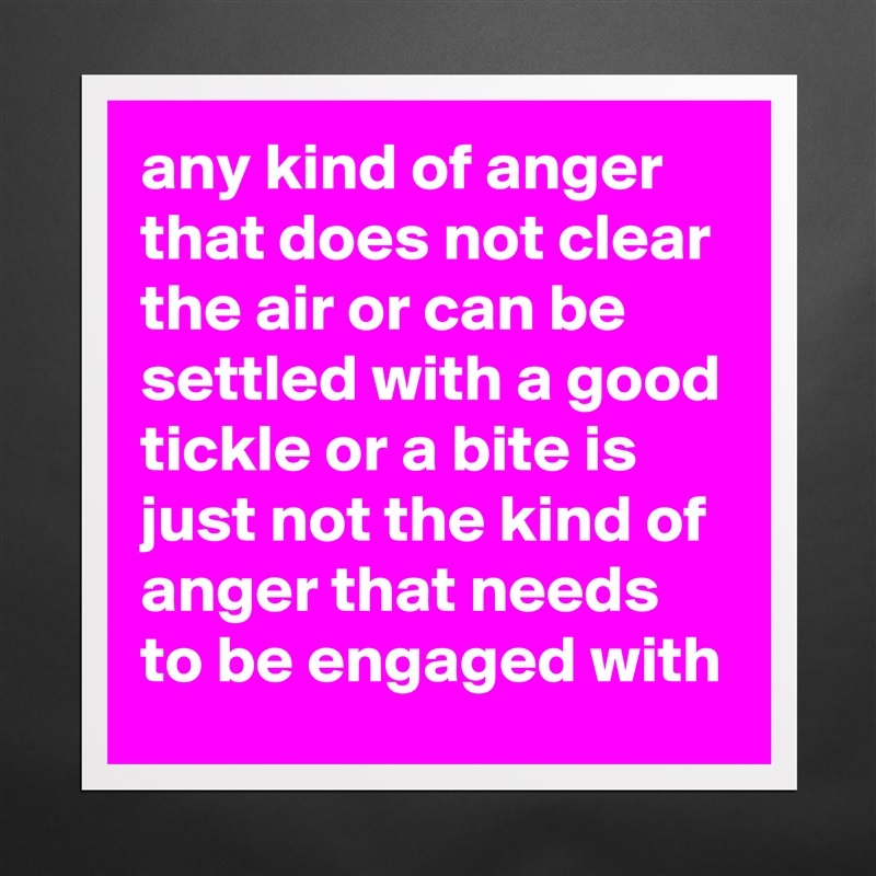 any kind of anger that does not clear the air or can be settled with a good tickle or a bite is just not the kind of anger that needs to be engaged with Matte White Poster Print Statement Custom 