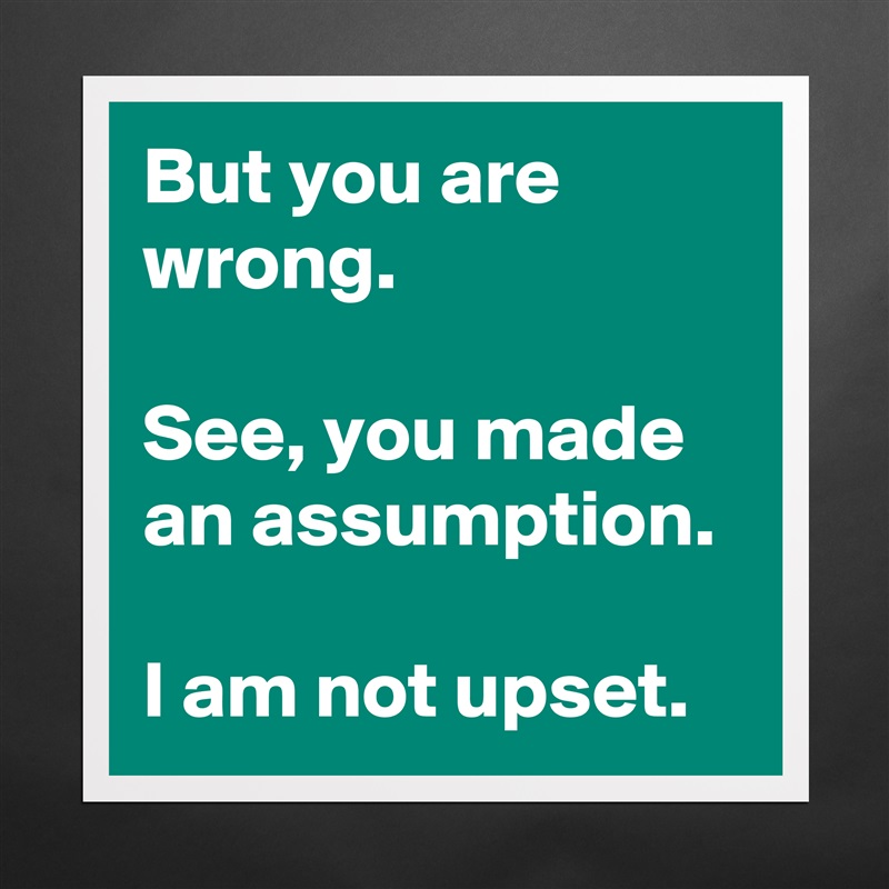 But you are wrong. 

See, you made an assumption. 

I am not upset. Matte White Poster Print Statement Custom 