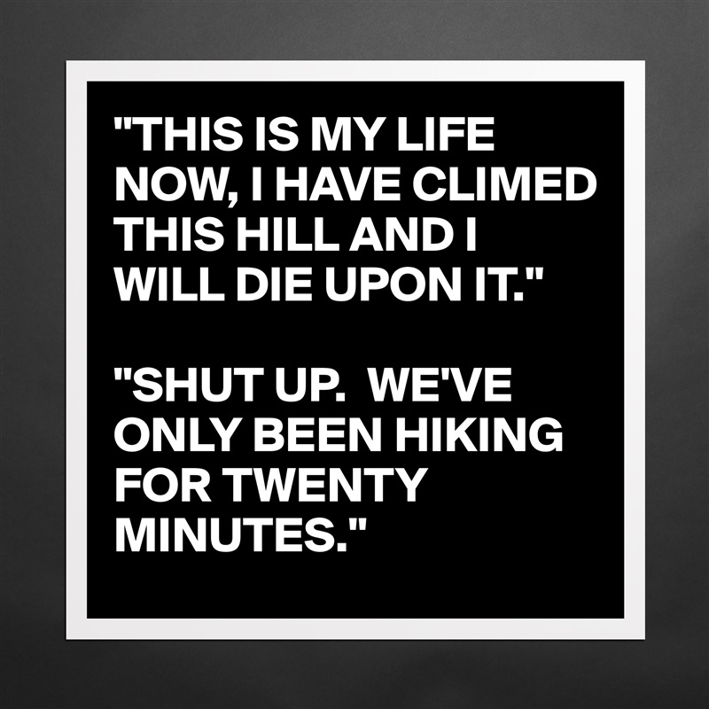 "THIS IS MY LIFE NOW, I HAVE CLIMED THIS HILL AND I WILL DIE UPON IT."

"SHUT UP.  WE'VE ONLY BEEN HIKING FOR TWENTY MINUTES." Matte White Poster Print Statement Custom 