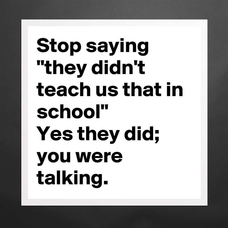 Stop saying "they didn't teach us that in school"
Yes they did; you were talking. Matte White Poster Print Statement Custom 