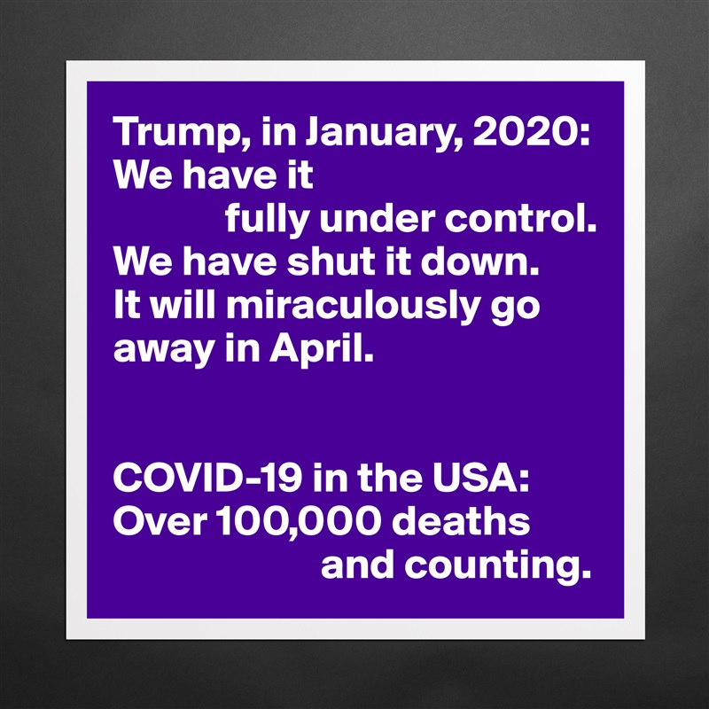 Trump, in January, 2020:
We have it
             fully under control.
We have shut it down.
It will miraculously go away in April.


COVID-19 in the USA:
Over 100,000 deaths  
                        and counting. Matte White Poster Print Statement Custom 