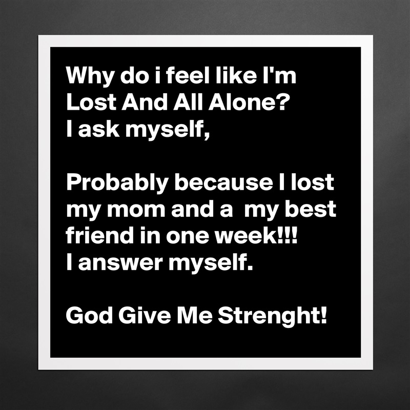 Why do i feel like I'm Lost And All Alone?
I ask myself,

Probably because I lost my mom and a  my best friend in one week!!!
I answer myself.

God Give Me Strenght! Matte White Poster Print Statement Custom 