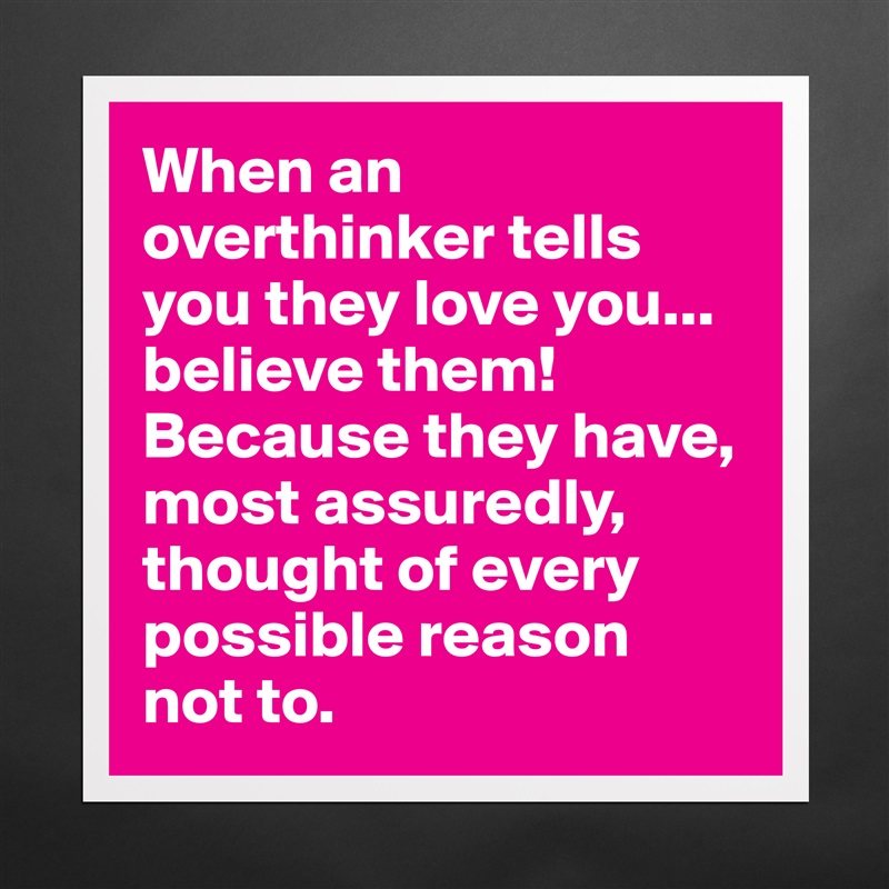 When an overthinker tells you they love you... believe them! Because they have, most assuredly, thought of every possible reason 
not to. Matte White Poster Print Statement Custom 
