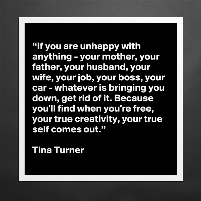 
“If you are unhappy with anything - your mother, your father, your husband, your wife, your job, your boss, your car - whatever is bringing you down, get rid of it. Because you'll find when you're free, your true creativity, your true self comes out.”

Tina Turner Matte White Poster Print Statement Custom 