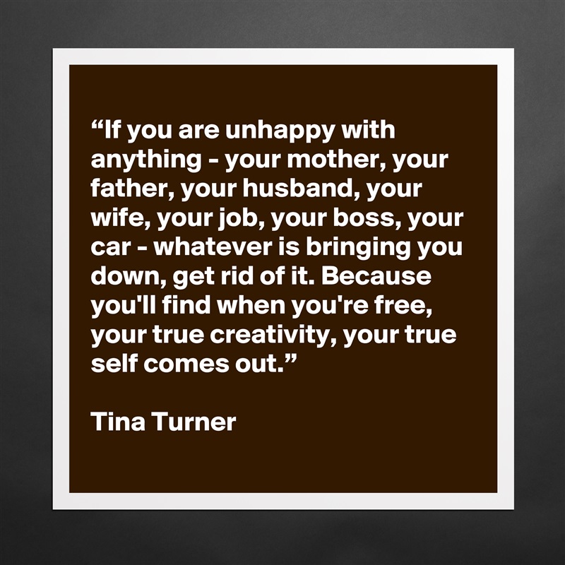
“If you are unhappy with anything - your mother, your father, your husband, your wife, your job, your boss, your car - whatever is bringing you down, get rid of it. Because you'll find when you're free, your true creativity, your true self comes out.”

Tina Turner Matte White Poster Print Statement Custom 